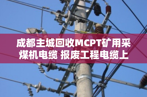 成都主城回收MCPT矿用采煤机电缆 报废工程电缆上门拉货