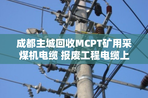 成都主城回收MCPT矿用采煤机电缆 报废工程电缆上门拉货