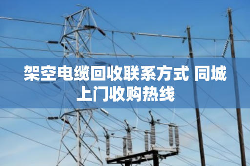 架空电缆回收联系方式 同城上门收购热线