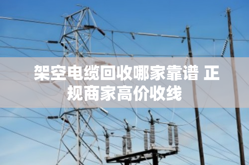  架空电缆回收哪家靠谱 正规商家高价收线