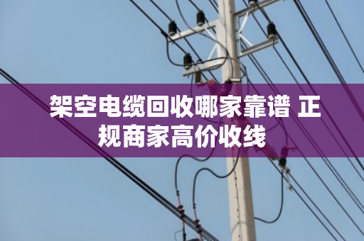  架空电缆回收哪家靠谱 正规商家高价收线