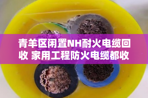 青羊区闲置NH耐火电缆回收 家用工程防火电缆都收 青羊区闲置NH耐火电缆回收 家用工程防火电缆都收