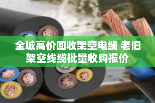 全城高价回收架空电缆 老旧架空线缆批量收购报价