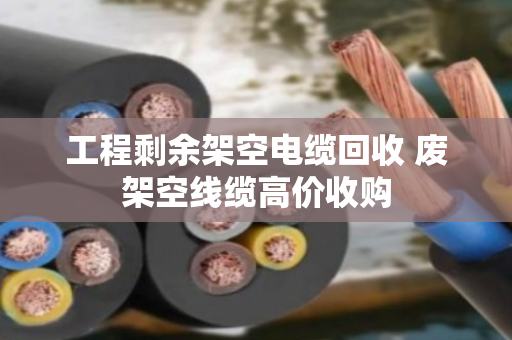工程剩余架空电缆回收 废架空线缆高价收购