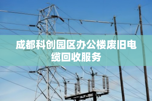 成都科创园区办公楼废旧电缆回收服务 成都科创园区办公楼废旧电缆回收服务