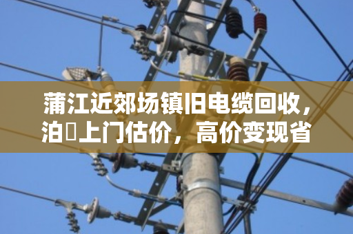 蒲江近郊场镇旧电缆回收,泊祎上门估价,高价变现省心划算 蒲江近郊场镇旧电缆回收,泊祎上门估价,高价变现省心划算