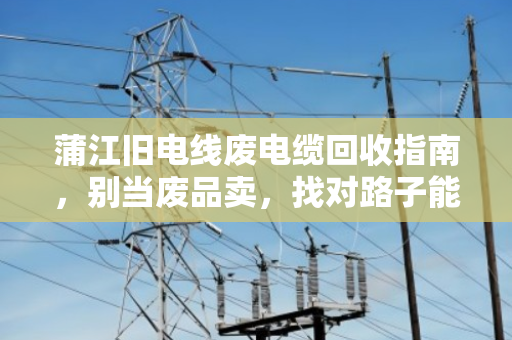 蒲江旧电线废电缆回收指南,别当废品卖,找对路子能多赚几倍 蒲江旧电线废电缆回收指南,别当废品卖,找对路子能多赚几倍