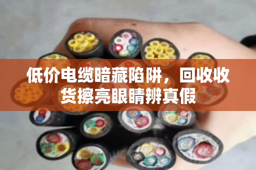 低价电缆暗藏陷阱,回收收货擦亮眼睛辨真假 低价电缆暗藏陷阱,回收收货擦亮眼睛辨真假