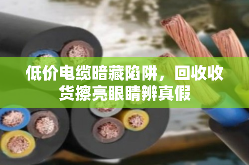 低价电缆暗藏陷阱，回收收货擦亮眼睛辨真假