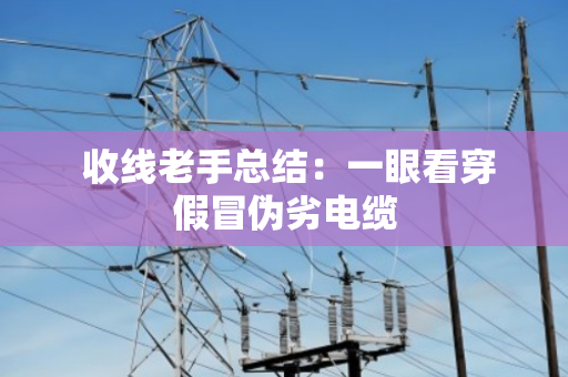 收线老手总结:一眼看穿假冒伪劣电缆 收线老手总结:一眼看穿假冒伪劣电缆