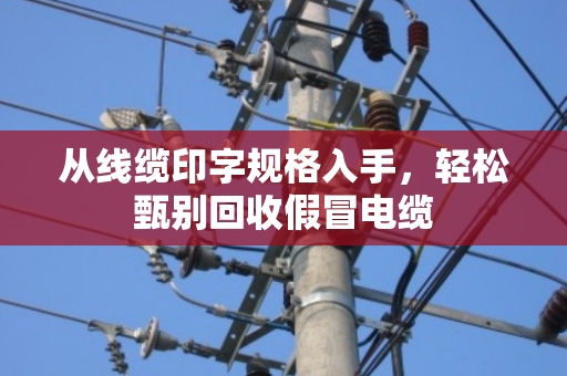 从线缆印字规格入手,轻松甄别回收假冒电缆 从线缆印字规格入手,轻松甄别回收假冒电缆