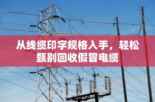 从线缆印字规格入手,轻松甄别回收假冒电缆 从线缆印字规格入手,轻松甄别回收假冒电缆