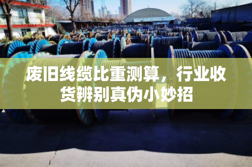 废旧线缆比重测算，行业收货辨别真伪小妙招