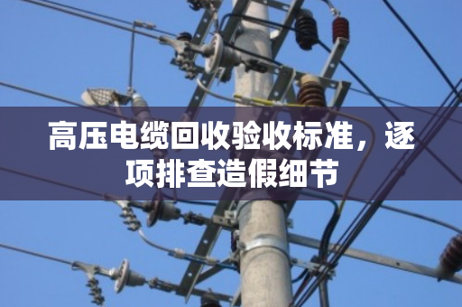 高压电缆回收验收标准,逐项排查造假细节 高压电缆回收验收标准,逐项排查造假细节