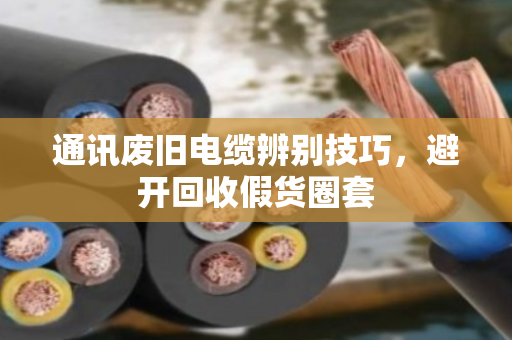 通讯废旧电缆辨别技巧,避开回收假货圈套 通讯废旧电缆辨别技巧,避开回收假货圈套