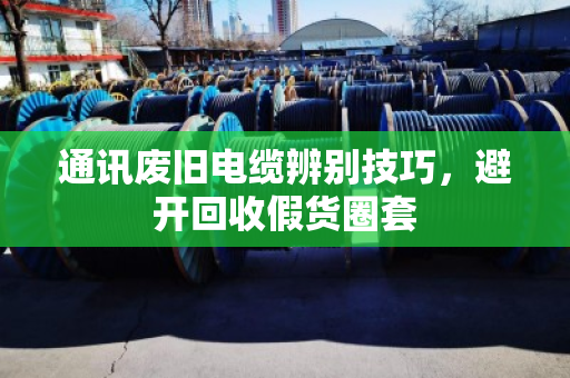 通讯废旧电缆辨别技巧，避开回收假货圈套
