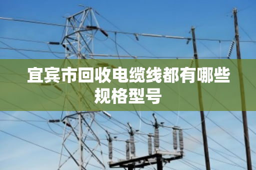 宜宾市回收电缆线都有哪些规格型号 宜宾市回收电缆线都有哪些规格型号