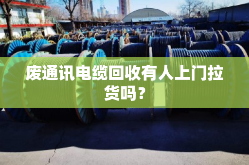 废通讯电缆回收有人上门拉货吗？