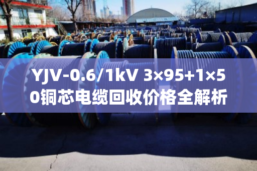 YJV-0.6/1kV 3×95+1×50铜芯电缆回收价格全解析，带皮卖还是剥皮卖更划算？