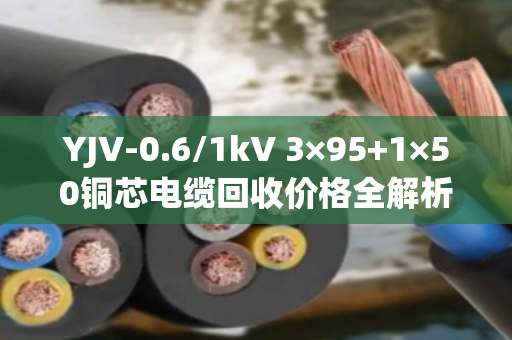YJV-0.6/1kV 3×95+1×50铜芯电缆回收价格全解析，带皮卖还是剥皮卖更划算？