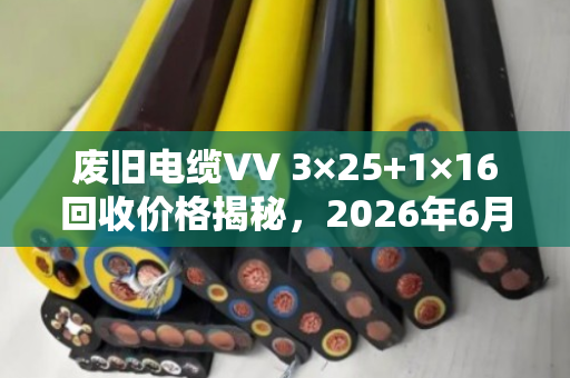 废旧电缆VV 3×25+1×16回收价格揭秘，2026年6月12日成都行情详解