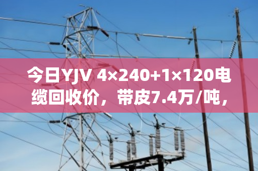 今日YJV 4×240+1×120电缆回收价，带皮7.4万/吨，剥皮9.1万/吨