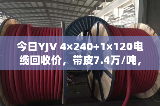 今日YJV 4×240+1×120电缆回收价，带皮7.4万/吨，剥皮9.1万/吨