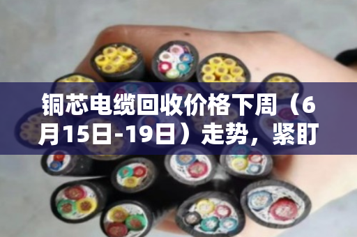 铜芯电缆回收价格下周(6月15日-19日)走势,紧盯美联储决议,高位震荡或成主旋律 铜芯电缆回收价格下周(6月15日-19日)走势,紧盯美联储决议,高位震荡或成主旋律