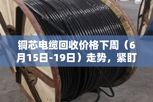铜芯电缆回收价格下周(6月15日-19日)走势,紧盯美联储决议,高位震荡或成主旋律 铜芯电缆回收价格下周(6月15日-19日)走势,紧盯美联储决议,高位震荡或成主旋律