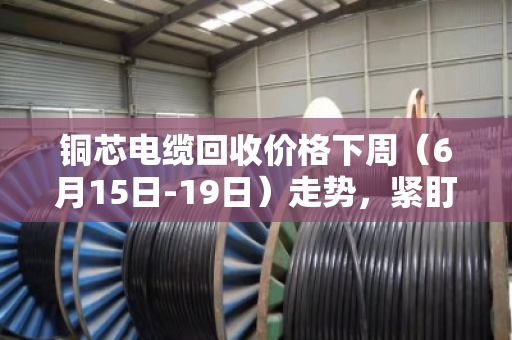 铜芯电缆回收价格下周（6月15日-19日）走势，紧盯美联储决议，高位震荡或成主旋律