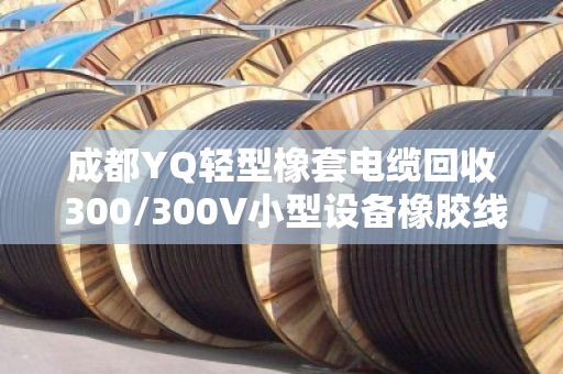 成都YQ轻型橡套电缆回收 300/300V小型设备橡胶线
