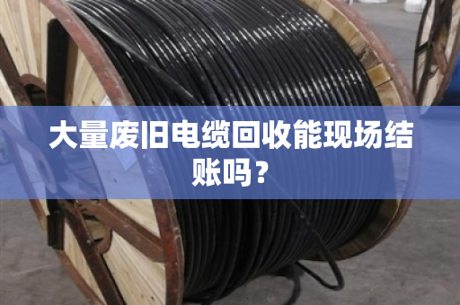 大量废旧电缆回收能现场结账吗? 大量废旧电缆回收能现场结账吗?