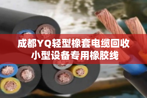 成都YQ轻型橡套电缆回收 小型设备专用橡胶线