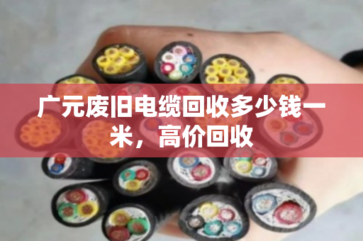 广元废旧电缆回收多少钱一米,高价回收 广元废旧电缆回收多少钱一米,高价回收
