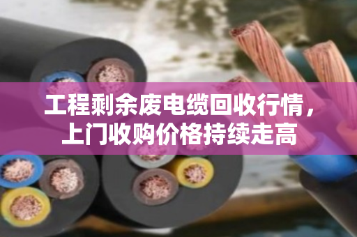 工程剩余废电缆回收行情，上门收购价格持续走高