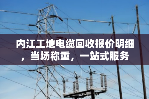 内江工地电缆回收报价明细,当场称重,一站式服务 内江工地电缆回收报价明细,当场称重,一站式服务
