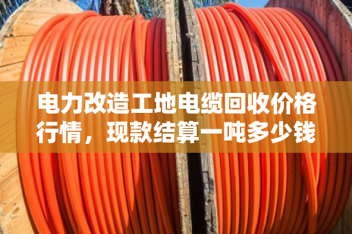 电力改造工地电缆回收价格行情,现款结算一吨多少钱? 电力改造工地电缆回收价格行情,现款结算一吨多少钱?