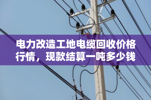电力改造工地电缆回收价格行情,现款结算一吨多少钱? 电力改造工地电缆回收价格行情,现款结算一吨多少钱?
