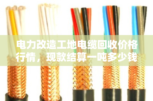 电力改造工地电缆回收价格行情，现款结算一吨多少钱？