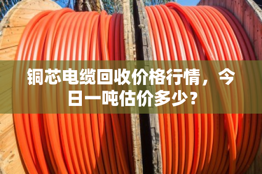 铜芯电缆回收价格行情,今日一吨估价多少? 铜芯电缆回收价格行情,今日一吨估价多少?