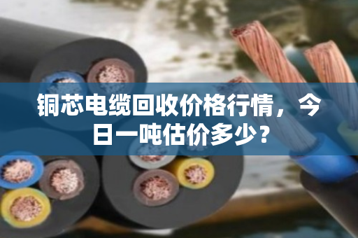 铜芯电缆回收价格行情,今日一吨估价多少? 铜芯电缆回收价格行情,今日一吨估价多少?