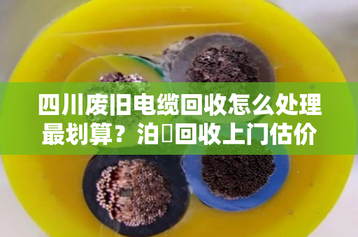 四川废旧电缆回收怎么处理最划算？泊祎回收上门估价，高价变现