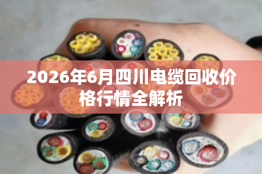 2026年6月四川电缆回收价格行情全解析
