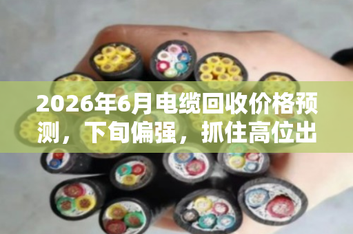 2026年6月电缆回收价格预测，下旬偏强，抓住高位出货窗口
