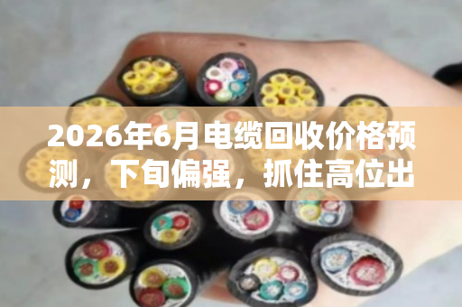 2026年6月电缆回收价格预测，下旬偏强，抓住高位出货窗口
