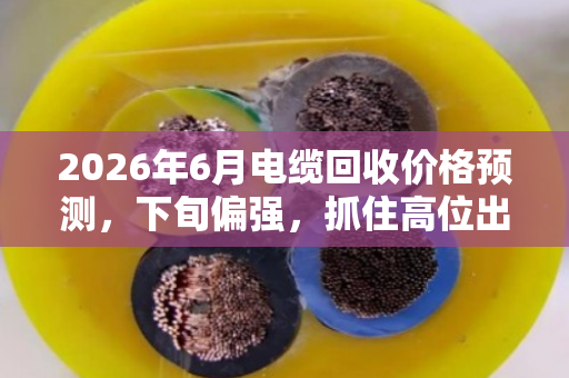 2026年6月电缆回收价格预测，下旬偏强，抓住高位出货窗口