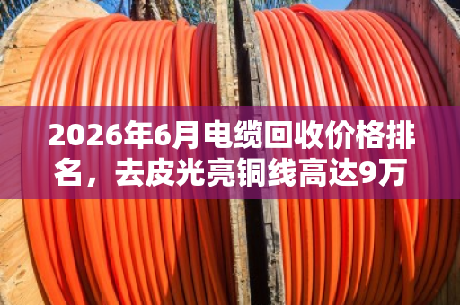 2026年6月电缆回收价格排名,去皮光亮铜线高达9万元/吨 2026年6月电缆回收价格排名,去皮光亮铜线高达9万元/吨