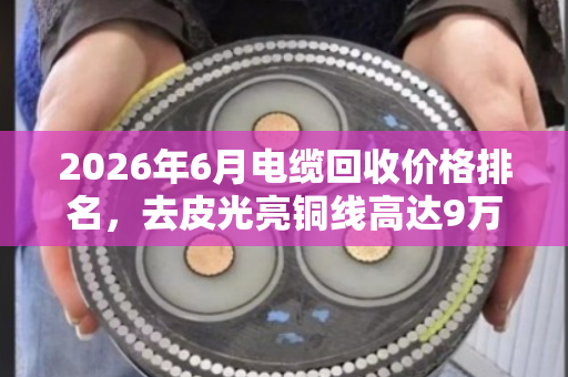2026年6月电缆回收价格排名,去皮光亮铜线高达9万元/吨 2026年6月电缆回收价格排名,去皮光亮铜线高达9万元/吨