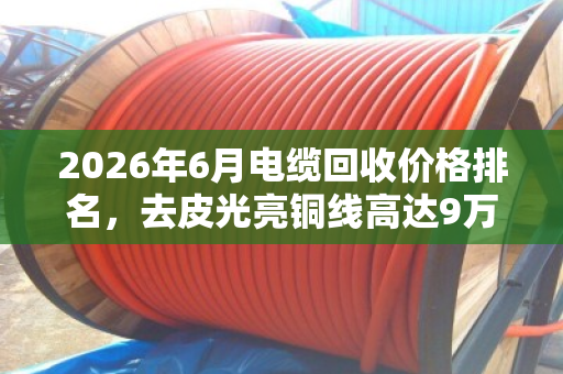 2026年6月电缆回收价格排名，去皮光亮铜线高达9万元/吨