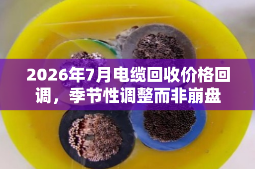 2026年7月电缆回收价格回调，季节性调整而非崩盘